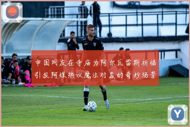 中国网友在寺庙为阿尔瓦雷斯祈福引发阿媒热议魔法对轰的奇妙场景